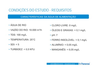 www.perenne.com.br
perenne@perenne.com.br - www.perenne.com.br
CONDIÇÕES DO ESTUDO - REQUISITOS
ASPECTOS GERAIS
• ÁGUA DE RIO
• VAZÃO DO RIO: 10.000 m³/h
• TDS: 100 mg/L
• TEMPERATURA: 25°C
• SDI: < 5
• TURBIDEZ: < 0,5 NTU
• CLORO LIVRE: 0 mg/L
• ÓLEOS E GRAXAS: < 0,1 mg/L
• pH: 7
• FERRO INSOLÚVEL: < 0,1 mg/L
• ALUMÍNIO: < 0,05 mg/L
• MANGANÊS: < 0,05 mg/L
CARACTERÍSTICAS DA ÁGUA DE ALIMENTAÇÃO
 