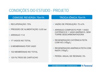 www.perenne.com.br
perenne@perenne.com.br - www.perenne.com.br
CONDIÇÕES DO ESTUDO - PROJETO
OSMOSE REVERSA 75m³/h
• RECUPERAÇÃO: 75%
• PRESSÃO DE ALIMENTAÇÃO: 8,05 bar
• ARRANJO 11-6
• 17 VASOS NO TOTAL
• 6 MEMBRANAS POR VASO
• 102 MEMBRANAS NO TOTAL
• 125 FILTROS DE CARTUCHO
TROCA IÔNICA 75m³/h
• VAZÃO DE PRODUÇÃO: 75 m³/h
• ARRANJO COMPOSTO POR 1 VASO
CATIÔNICO E 1 VASO ANIÔNICO, SEM
TORRE DESCARBONATADORA
• REGENERAÇÃO CATIÔNICA FEITA
COM HCl (100g/L)
• REGENERAÇÃO ANIÔNICA FEITA COM
NaOH (100g/L)
• PERDA ANUAL DE RESINAS: 5%
 