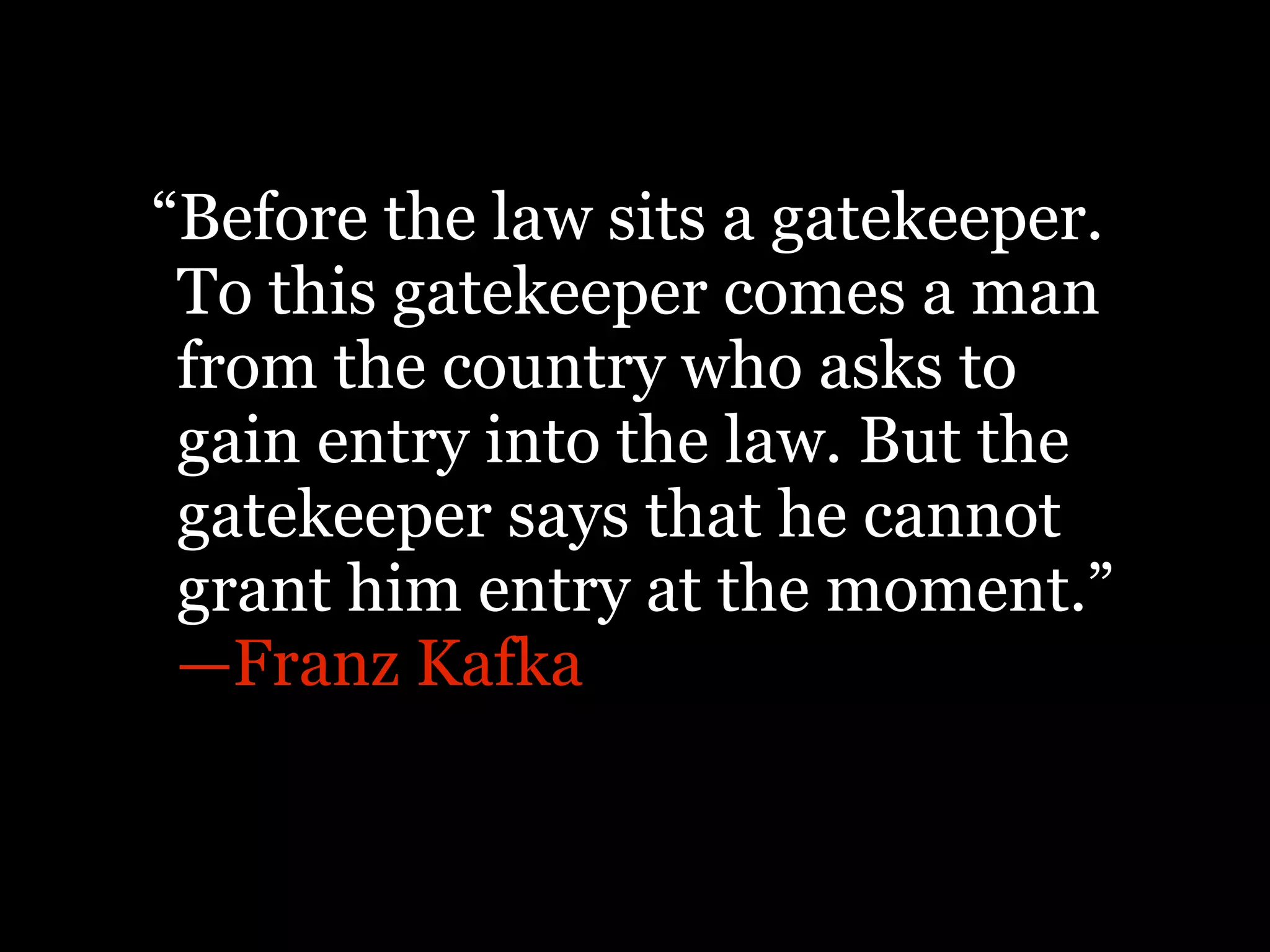 “Before the law sits a gatekeeper.
 To this gatekeeper comes a man
 from the country who asks to
 gain entry into the law. But the
 gatekeeper says that he cannot
 grant him entry at the moment.”
 —Franz Kafka
 