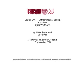 Course 34111: Entrepreneurial Selling,
                                Fall 2008
                             Craig Wortmann


                                My Home Buyer Club
                                    Sales Plan

                         Jeb Ory and Kelly Schwedland
                              10 November 2008




I pledge my honor that I have not violated the GSB Honor Code during this assignment write-up.
 