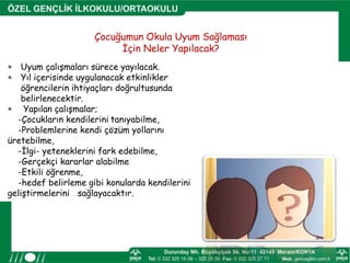 Çocuğumun Okula Uyum Sağlaması
İçin Neler Yapılacak?
 Uyum çalışmaları sürece yayılacak.
 Yıl içerisinde uygulanacak etkinlikler
öğrencilerin ihtiyaçları doğrultusunda
belirlenecektir.
 Yapılan çalışmalar;
-Çocukların kendilerini tanıyabilme,
-Problemlerine kendi çözüm yollarını
üretebilme,
-İlgi- yeteneklerini fark edebilme,
-Gerçekçi kararlar alabilme
-Etkili öğrenme,
-hedef belirleme gibi konularda kendilerini
geliştirmelerini sağlayacaktır.
 