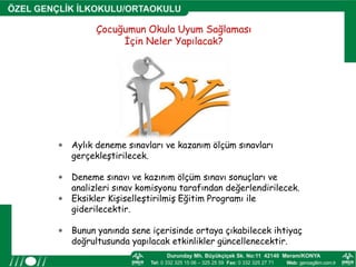 Çocuğumun Okula Uyum Sağlaması
İçin Neler Yapılacak?
 Aylık deneme sınavları ve kazanım ölçüm sınavları
gerçekleştirilecek.
 Deneme sınavı ve kazınım ölçüm sınavı sonuçları ve
analizleri sınav komisyonu tarafından değerlendirilecek.
 Eksikler Kişiselleştirilmiş Eğitim Programı ile
giderilecektir.
 Bunun yanında sene içerisinde ortaya çıkabilecek ihtiyaç
doğrultusunda yapılacak etkinlikler güncellenecektir.
 