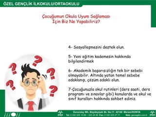 4- Sosyalleşmesini destek olun.
5- Yeni eğitim kademesin hakkında
bilgilendirmek
6- Akademik başarısızlığın tek bir sebebi
olmayabilir. Altında yatan temel sebebe
odaklanıp, çözüm odaklı olun.
7-Çocuğunuzla okul rutinleri (ders saati, ders
programı ve sınavlar gibi) konularda ve okul ve
sınıf kuralları hakkında sohbet ediniz.
Çocuğumun Okula Uyum Sağlaması
İçin Biz Ne Yapabiliriz?
 