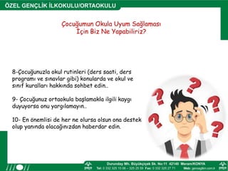 Çocuğumun Okula Uyum Sağlaması
İçin Biz Ne Yapabiliriz?
8-Çocuğunuzla okul rutinleri (ders saati, ders
programı ve sınavlar gibi) konularda ve okul ve
sınıf kuralları hakkında sohbet edin..
9- Çocuğunuz ortaokula başlamakla ilgili kaygı
duyuyorsa onu yargılamayın..
10- En önemlisi de her ne olursa olsun ona destek
olup yanında olacağınızdan haberdar edin.
 