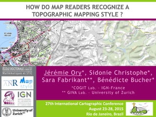 27th International Cartographic Conference
August 23-28, 2015
Rio de Janeiro, Brazil
Jérémie Ory*, Sidonie Christophe*,
Sara Fabrikant**, Bénédicte Bucher*
*COGIT Lab. – IGN-France
** GIVA Lab. – University of Zurich
HOW DO MAP READERS RECOGNIZE A
TOPOGRAPHIC MAPPING STYLE ?
 