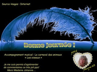 Source images : Internet
Accompagnement musical : Le carnaval des animaux
« Les oiseaux »
Je me suis permis d’agrémenter
de commentaires ce très joli pps!
Merci Madame Johanne…
 