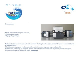 D i g i t a l




To summarize:




•Shorts and cost-effective print run – ons.
•Customized printings
•High quality printings.




Books can be done even in seconds from the moment the file gets to the digital printer! Therefore we can print from 1
to thousand books…
3,5 millions colour pages or 5 million monochrome (or 2 colours) pages can be printed monthly.
With this new technology we can print: albums, picture-books, cards, calendars, magazines, posters, catalogues,
brochures and books on demand all totally customized.
 