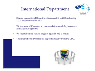 International Department
•   Orymu International Department was created in 2007, achieving
    2.000.000€ turnover in 2011.

•   We take care of Customer service, market research, key accounts
    and sales management

•   We speak: French, Italian, English, Spanish and German.

•   The International Department depends directly from the CEO.
 