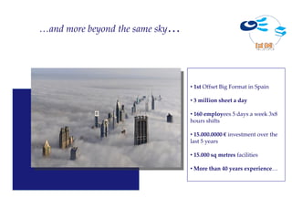 …and more beyond the same sky…




                                 • 1st Offset Big Format in Spain

                                 • 3 million sheet a day

                                 • 160 employees 5 days a week 3x8
                                 hours shifts

                                 • 15.000.0000 € investment over the
                                 last 5 years

                                 • 15.000 sq metres facilities

                                 • More than 40 years experience…
 