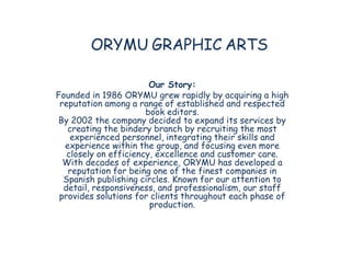 ORYMU GRAPHIC ARTS

                        Our Story:
Founded in 1986 ORYMU grew rapidly by acquiring a high
 reputation among a range of established and respected
                       book editors.
By 2002 the company decided to expand its services by
   creating the bindery branch by recruiting the most
    experienced personnel, integrating their skills and
  experience within the group, and focusing even more
   closely on efficiency, excellence and customer care.
  With decades of experience, ORYMU has developed a
   reputation for being one of the finest companies in
  Spanish publishing circles. Known for our attention to
  detail, responsiveness, and professionalism, our staff
 provides solutions for clients throughout each phase of
                        production.
 