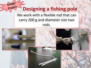 Designing a fishing pole 
We work with a flexible rod that can 
carry 200 g and diameter size two 
rods. 
 