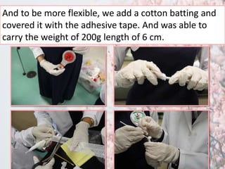 And to be more flexible, we add a cotton batting and 
covered it with the adhesive tape. And was able to 
carry the weight of 200g length of 6 cm. 
 