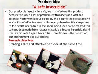 Product Idea 
“A safe insecticide” 
• Our product is insect killer safe, we manufacture this product 
because we faced a lot of problems with insects as a vital and 
essential vector for serious diseases, and despite the existence and 
availability of effective insecticides everywhere but it is dangerous 
to the health of children in the home being toxic so we created this 
safe product made from natural materials effective insecticidal and 
this is what sets it apart from other insecticides is the benefit of 
our environment and our society. 
Research objectives: 
Creating a safe and effective pesticide at the same time. 
 