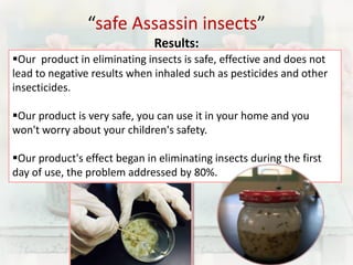 “safe Assassin insects” 
Results: 
Our product in eliminating insects is safe, effective and does not 
lead to negative results when inhaled such as pesticides and other 
insecticides. 
Our product is very safe, you can use it in your home and you 
won't worry about your children's safety. 
Our product's effect began in eliminating insects during the first 
day of use, the problem addressed by 80%. 
 