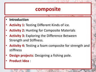 composite 
• Introduction 
• Activity 1: Testing Different Kinds of ice. 
• Activity 2: Hunting for Composite Materials 
• Activity 3: Exploring the Difference Between 
Strength and Stiffness. 
• Activity 4: Testing a foam composite for strength and 
stiffness 
• Design projects: Designing a fishing pole. 
• Product Idea : 
 