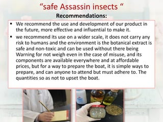 “safe Assassin insects “ 
Recommendations: 
 We recommend the use and development of our product in 
the future, more effective and influential to make it. 
 we recommend its use on a wider scale, it does not carry any 
risk to humans and the environment is the botanical extract is 
safe and non-toxic and can be used without there being 
Warning for not weigh even in the case of misuse, and its 
components are available everywhere and at affordable 
prices, but for a way to prepare the boat, it is simple ways to 
prepare, and can anyone to attend but must adhere to. The 
quantities so as not to upset the boat. 
 