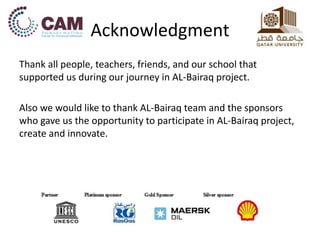 Acknowledgment 
Thank all people, teachers, friends, and our school that 
supported us during our journey in AL-Bairaq project. 
Also we would like to thank AL-Bairaq team and the sponsors 
who gave us the opportunity to participate in AL-Bairaq project, 
create and innovate. 

