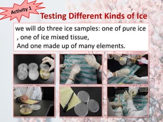 Testing Different Kinds of Ice 
we will do three ice samples: one of pure ice 
, one of ice mixed tissue, 
And one made up of many elements. 
 