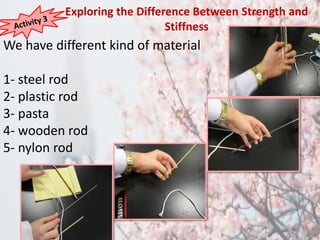 Exploring the Difference Between Strength and 
We have different kind of material 
1- steel rod 
2- plastic rod 
3- pasta 
4- wooden rod 
5- nylon rod 
Stiffness 
 