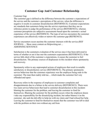 Customer Gap And Customer Relationship
Customer Gap
The customer gap is defined as the difference between the customer s expectations of
the service and the customer s perceptions of the service, when the difference is
negative it results in customer dissatisfaction (REFERNECE). Customer expectations
are standards that customers bring into the service experience that they use as
reference points to judge the performance of the service (REFERENCE), whereas
customer perceptions are subjective assessments based upon the customer s actual
experience of the service (REFERNCE). The type of service encounters the customer
experiences can affectively widen or narrow the customer gap (REFRENCE).
Service encounters occur anytime the customer interacts with the service.(REF
JOURNAL ... Show more content on Helpwriting.net ...
ADJOINING SENTENCE
Satisfaction is the customers evaluation of the service once it has been delivered in
terms of whether or not it has met the customers expectations (REFERENCE). If the
service falls short of the customer s expectations, it causes the customer to feel
dissatisfaction. The primary sources of displeasure in this incident where spontaneity
and recovery.
Spontaneity refers to any unprompted actions of employees that result in notable
satisfactory or dissatisfactory service (REFERENCE). The primary spontaneity
service behaviour that the customer experience was the employee being rude to the
customer: The man then rudely told me.... which made the customer feel very
offended and upset .
Recovery refers to the response of employees to customer complaints and
disappointments due to a failure in the service delivery (REFERENCE). There were
two main service behaviours that lead to customer dissatisfaction in this incident:
blaming the customer for the problem, and leaving the customer to fend for
themselves. Blaming the customer for the problem occurs when the employee doesn
t take any responsibility for the dissatisfying incident, but rather blames it on the
customer. she said she did offer to help me with my claim and I had refused her help .
Leaving the customer to fend for themselves means that the customer was left to deal
with the problem on their own without any aid from
 