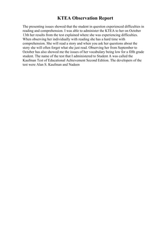 KTEA Observation Report
The presenting issues showed that the student in question experienced difficulties in
reading and comprehension. I was able to administer the KTEA to her on October
13th her results from the test explained where she was experiencing difficulties.
When observing her individually with reading she has a hard time with
comprehension. She will read a story and when you ask her questions about the
story she will often forget what she just read. Observing her from September to
October has also showed me the issues of her vocabulary being low for a fifth grade
student. The name of the test that I administered to Student A was called the
Kaufman Test of Educational Achievement Second Edition. The developers of the
test were Alan S. Kaufman and Nadeen
 