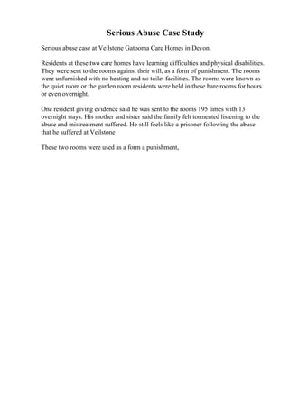 Serious Abuse Case Study
Serious abuse case at Veilstone Gatooma Care Homes in Devon.
Residents at these two care homes have learning difficulties and physical disabilities.
They were sent to the rooms against their will, as a form of punishment. The rooms
were unfurnished with no heating and no toilet facilities. The rooms were known as
the quiet room or the garden room residents were held in these bare rooms for hours
or even overnight.
One resident giving evidence said he was sent to the rooms 195 times with 13
overnight stays. His mother and sister said the family felt tormented listening to the
abuse and mistreatment suffered. He still feels like a prisoner following the abuse
that he suffered at Veilstone
These two rooms were used as a form a punishment,
 