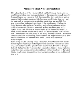 Minister s Black Veil Interpretation
Throughout the story of The Minister s Black Veil by Nathaniel Hawthorne, you
would be able to find many messages that convey the same as the song, Demons by
Imagine Dragons and vice versa. Both the song and the story are trying to teach a
valuable life lesson that you cannot hide from your past. Both the short story and
the song teach so much about the greed of the world, how you can t hide from
your sins, and how looks can be deceiving. In the song Demons , I believe the
lyrics No matter what we breed, We still are made of greed points out a huge
problem in this world. No matter how much we have we always want more,
making us out to be very greedy. This particular lyric relates to The Minister s
Black Veil because the minister s wife leaves him when he refuses to take off the
veil. This makes her out to be greedy as she is only thinking of herself. I believe this
comes to show, that unfortunately, more often than not, people will always do what s
best for themselves, and not think about others.... Show more content on
Helpwriting.net ...
So he finally said, lo! On every visage a black veil . Which basically translates to
him saying that everybody is harboring their own secret sins. This conveys to the
song Demons because of the lyrics I want to hide the truth. I want to shelter you.
But with the beast inside. There s nowhere we can hide. I believe it s saying that no
matter how much you try and forget something, it will always always be there, just
like the people s sins. You can t hide from your past mistakes, so you might as well
own up to
 