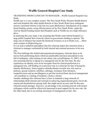 Waffle General Hospital Case Study
TRANSITING FROM CLINICIAN TO MANAGER _ Waffle General Hospital Case
Study
Health care is a very complex system. The New South Wales Western Health district
and rural hospitals like other health districts in New South Wales have undergone
massive structural reforms in the last two years (Reference). Introduction of an output
based funding system, using efficient prices set by New South Wales, under the
Activity Based Funding means that Hospitals such as Waffle are on a high efficiency
drive.
In analysing this case study, I am assuming that Wattle rural referral hospital is a
large public hospital that is heavily reliant on government funding to operate. The
large cuts on finances has meant the dismissal of nurses so as to break even, ... Show
more content on Helpwriting.net ...
It is in such a turbulent atmosphere that this clinician makes this transition from a
clinician to manager confronted by both internal and external pressures in his new
role.
The first challenge this skilled and experienced emergency clinician faces as he
moves from performing duties which are predictable and more procedural to one
full of ambiguity, often lacking in role clarity role crisis(Prideaux, G; 200?). I am
also assuming that he is taking on a managerial role for the first time. He also
experiences an identity crisis as he navigates from his clinical profession to a
managerial role, still holding on to previous role as a clinician for fear of losing his
identity (Reference). Some negative attitudes/threats towards new role such as
jealousy, gossip isolation, rebellion, sabotage, resistance from old peers,
competitiveness and an unwillingness to get him involved from top level management
, all contribute to a feeling of Isolation. (Asma s article).
Another challenge this clinician faces is how to maintain a large network of
relationships (both internal and external) in achieving organisational goals. Given the
current job dissatisfaction among staff, this might not be an easy task for this new
clinician turned manager. However, an advantage is his existing network with former
colleagues which could be effectively harnessed to pool support for his new role. On
the other hand, due to an existing stereotype of management as bad , this
 