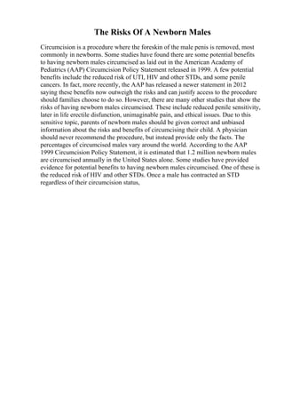 The Risks Of A Newborn Males
Circumcision is a procedure where the foreskin of the male penis is removed, most
commonly in newborns. Some studies have found there are some potential benefits
to having newborn males circumcised as laid out in the American Academy of
Pediatrics (AAP) Circumcision Policy Statement released in 1999. A few potential
benefits include the reduced risk of UTI, HIV and other STDs, and some penile
cancers. In fact, more recently, the AAP has released a newer statement in 2012
saying these benefits now outweigh the risks and can justify access to the procedure
should families choose to do so. However, there are many other studies that show the
risks of having newborn males circumcised. These include reduced penile sensitivity,
later in life erectile disfunction, unimaginable pain, and ethical issues. Due to this
sensitive topic, parents of newborn males should be given correct and unbiased
information about the risks and benefits of circumcising their child. A physician
should never recommend the procedure, but instead provide only the facts. The
percentages of circumcised males vary around the world. According to the AAP
1999 Circumcision Policy Statement, it is estimated that 1.2 million newborn males
are circumcised annually in the United States alone. Some studies have provided
evidence for potential benefits to having newborn males circumcised. One of these is
the reduced risk of HIV and other STDs. Once a male has contracted an STD
regardless of their circumcision status,
 