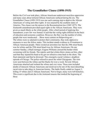 The Grandfather Clause (1898-1915)
Before the Civil war took place, African Americans underwent merciless oppression
and many cases about tortured African Americans surfaced during the era. The
Grandfather Clause (1898 1915) was one such cunning step to deprive the African
Americans of voting and other rights. It was enacted by the southern states of
America. This clause was the answer to the Reconstruction law (1865 1877). The
fourteenth amendment provided equal rights to the African Americans. They were
given as much liberty as the white people. After a brief period of implying this
amendment, a new law was framed. It said that the voting rights differed on the basis
of education and economic condition. However, the flaw was the number of white
people that were uneducated.... Show more content on Helpwriting.net ...
The whites were so adamant to protect their community; they took oppressive
measures to save the fellow mates. This incident stands evidence to ill treatment to
African American people. There existed an unwritten law that the 29th street beach
was for whites and the 25th street beach was for African Americans. On one
summer Sunday, a black teenager, Eugene Williams crossed the border while
swimming with his friends. The reports said that whites threw stones on him, other
said that they injured his head so he got too afraid to come back to the shore. The
final statement said that he drowned. This emerged a racial violence s deadliest
episode of Chicago. The police refused to arrest the white Chicagoans. The riots
were seen between the whites and the blacks for over a week. Several African
Americans attacked and isolated the whites and vice versa. These riots included
deaths of innocent African Americans and stood out to be one of the most disturbing
racial riots to take place in Amercian history. The battle finally ended on August 3,
killing 15 whites and 23 African Americans. Not to forget, many were left homeless.
This event is significant due to the irrational reasons that marked the beginning of
these
 