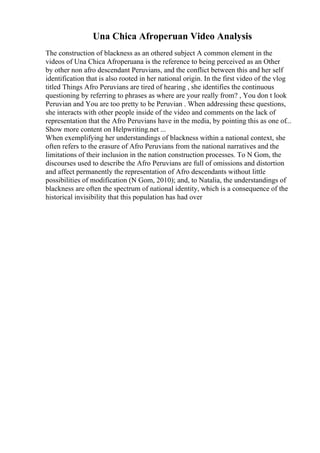 Una Chica Afroperuan Video Analysis
The construction of blackness as an othered subject A common element in the
videos of Una Chica Afroperuana is the reference to being perceived as an Other
by other non afro descendant Peruvians, and the conflict between this and her self
identification that is also rooted in her national origin. In the first video of the vlog
titled Things Afro Peruvians are tired of hearing , she identifies the continuous
questioning by referring to phrases as where are your really from? , You don t look
Peruvian and You are too pretty to be Peruvian . When addressing these questions,
she interacts with other people inside of the video and comments on the lack of
representation that the Afro Peruvians have in the media, by pointing this as one of...
Show more content on Helpwriting.net ...
When exemplifying her understandings of blackness within a national context, she
often refers to the erasure of Afro Peruvians from the national narratives and the
limitations of their inclusion in the nation construction processes. To N Gom, the
discourses used to describe the Afro Peruvians are full of omissions and distortion
and affect permanently the representation of Afro descendants without little
possibilities of modification (N Gom, 2010); and, to Natalia, the understandings of
blackness are often the spectrum of national identity, which is a consequence of the
historical invisibility that this population has had over
 