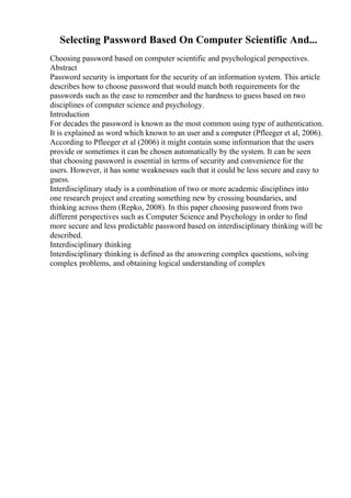 Selecting Password Based On Computer Scientific And...
Choosing password based on computer scientific and psychological perspectives.
Abstract
Password security is important for the security of an information system. This article
describes how to choose password that would match both requirements for the
passwords such as the ease to remember and the hardness to guess based on two
disciplines of computer science and psychology.
Introduction
For decades the password is known as the most common using type of authentication.
It is explained as word which known to an user and a computer (Pfleeger et al, 2006).
According to Pfleeger et al (2006) it might contain some information that the users
provide or sometimes it can be chosen automatically by the system. It can be seen
that choosing password is essential in terms of security and convenience for the
users. However, it has some weaknesses such that it could be less secure and easy to
guess.
Interdisciplinary study is a combination of two or more academic disciplines into
one research project and creating something new by crossing boundaries, and
thinking across them (Repko, 2008). In this paper choosing password from two
different perspectives such as Computer Science and Psychology in order to find
more secure and less predictable password based on interdisciplinary thinking will be
described.
Interdisciplinary thinking
Interdisciplinary thinking is defined as the answering complex questions, solving
complex problems, and obtaining logical understanding of complex
 