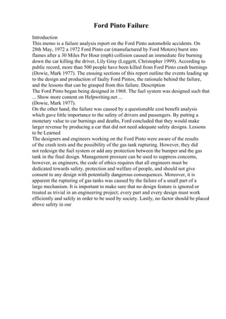 Ford Pinto Failure
Introduction
This memo is a failure analysis report on the Ford Pinto automobile accidents. On
28th May, 1972 a 1972 Ford Pinto car (manufactured by Ford Motors) burst into
flames after a 30 Miles Per Hour (mph) collision caused an immediate fire burning
down the car killing the driver, Lily Gray (Leggett, Christopher 1999). According to
public record, more than 500 people have been killed from Ford Pinto crash burnings
(Dowie, Mark 1977). The ensuing sections of this report outline the events leading up
to the design and production of faulty Ford Pintos, the rationale behind the failure,
and the lessons that can be grasped from this failure. Description
The Ford Pinto began being designed in 1968. The fuel system was designed such that
... Show more content on Helpwriting.net ...
(Dowie, Mark 1977).
On the other hand, the failure was caused by a questionable cost benefit analysis
which gave little importance to the safety of drivers and passengers. By putting a
monetary value to car burnings and deaths, Ford concluded that they would make
larger revenue by producing a car that did not need adequate safety designs. Lessons
to be Learned
The designers and engineers working on the Ford Pinto were aware of the results
of the crash tests and the possibility of the gas tank rupturing. However, they did
not redesign the fuel system or add any protection between the bumper and the gas
tank in the final design. Management pressure can be used to suppress concerns,
however, as engineers, the code of ethics requires that all engineers must be
dedicated towards safety, protection and welfare of people, and should not give
consent to any design with potentially dangerous consequences. Moreover, it is
apparent the rupturing of gas tanks was caused by the failure of a small part of a
large mechanism. It is important to make sure that no design feature is ignored or
treated as trivial in an engineering project; every part and every design must work
efficiently and safely in order to be used by society. Lastly, no factor should be placed
above safety in our
 