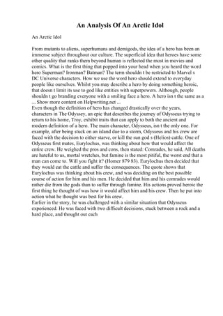An Analysis Of An Arctic Idol
An Arctic Idol
From mutants to aliens, superhumans and demigods, the idea of a hero has been an
immense subject throughout our culture. The superficial idea that heroes have some
other quality that ranks them beyond human is reflected the most in movies and
comics. What is the first thing that popped into your head when you heard the word
hero Superman? Ironman? Batman? The term shouldn t be restricted to Marvel s
DC Universe characters. How we use the word hero should extend to everyday
people like ourselves. Whilst you may describe a hero by doing something heroic,
that doesn t limit its use to god like entities with superpowers. Although, people
shouldn t go branding everyone with a smiling face a hero. A hero isn t the same as a
... Show more content on Helpwriting.net ...
Even though the definition of hero has changed drastically over the years,
characters in The Odyssey, an epic that describes the journey of Odysseus trying to
return to his home, Troy, exhibit traits that can apply to both the ancient and
modern definition of a hero. The main character, Odysseus, isn t the only one. For
example, after being stuck on an island due to a storm, Odysseus and his crew are
faced with the decision to either starve, or kill the sun god s (Helios) cattle. One of
Odysseus first mates, Eurylochus, was thinking about how that would affect the
entire crew. He weighed the pros and cons, then stated: Comrades, he said, All deaths
are hateful to us, mortal wretches, but famine is the most pitiful, the worst end that a
man can come to. Will you fight it? (Homer 879 83). Eurylochus then decided that
they would eat the cattle and suffer the consequences. The quote shows that
Eurylochus was thinking about his crew, and was deciding on the best possible
course of action for him and his men. He decided that him and his comrades would
rather die from the gods than to suffer through famine. His actions proved heroic the
first thing he thought of was how it would affect him and his crew. Then he put into
action what he thought was best for his crew.
Earlier in the story, he was challenged with a similar situation that Odysseus
experienced. He was faced with two difficult decisions, stuck between a rock and a
hard place, and thought out each
 
