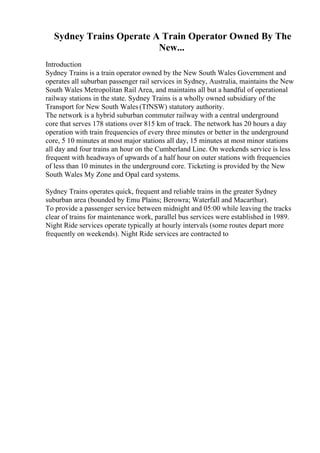 Sydney Trains Operate A Train Operator Owned By The
New...
Introduction
Sydney Trains is a train operator owned by the New South Wales Government and
operates all suburban passenger rail services in Sydney, Australia, maintains the New
South Wales Metropolitan Rail Area, and maintains all but a handful of operational
railway stations in the state. Sydney Trains is a wholly owned subsidiary of the
Transport for New South Wales(TfNSW) statutory authority.
The network is a hybrid suburban commuter railway with a central underground
core that serves 178 stations over 815 km of track. The network has 20 hours a day
operation with train frequencies of every three minutes or better in the underground
core, 5 10 minutes at most major stations all day, 15 minutes at most minor stations
all day and four trains an hour on the Cumberland Line. On weekends service is less
frequent with headways of upwards of a half hour on outer stations with frequencies
of less than 10 minutes in the underground core. Ticketing is provided by the New
South Wales My Zone and Opal card systems.
Sydney Trains operates quick, frequent and reliable trains in the greater Sydney
suburban area (bounded by Emu Plains; Berowra; Waterfall and Macarthur).
To provide a passenger service between midnight and 05:00 while leaving the tracks
clear of trains for maintenance work, parallel bus services were established in 1989.
Night Ride services operate typically at hourly intervals (some routes depart more
frequently on weekends). Night Ride services are contracted to
 