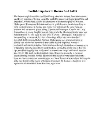 Foolish Impulses In Romeo And Juliet
The famous english novelist (and Mrs.Kenny s favorite writer), Jane Austen once
said Every impulse of feeling should be guided by reason (A Quote from Pride and
Prejudice). Unlike Jane Austen, the characters in the famous play by William
Shakespeare, Romeo and Juliet do not have a guided reason therefor resulting in
their foolish impulse. In Romeo and Juliet, two families of the same rank are
enemies and have never gotten along, Capulet and Montague. Capulet and Lady
Capulet have a young daughter named Juliet while the Montague family has a son
named Romeo. At first sight the star cross d lovers (1.prologue.6) fall deeply in
love resulting in the quick decision of marriage which later turns into fatal
downfall. In Romeo and Juliet, William Shakespeare uses characterization to
portray that adolescent behavior is marked by foolish impulses. Romeo is
enchanted with the first sight of Juliet is shown through his adolescent experiences:
If I profane with my unworthiest hand this holy shrine, the gentle fine is this: my
lips, two blushing pilgrims, ready stand to smooth that rough touch with a tender
kiss (1.5.91 94). With the first sight of Juliet, Romeo believes she is the most
beautiful thing on earth. Romeo determines that Juliet is better than him and he
does not deserve someone as amazing as her. Now Romeo is beloved and loves again,
alike bewitched by the charm of looks (2.prologue.5 6). Romeo is finally in love
again after his heartbreak from Rosaline, a girl who
 