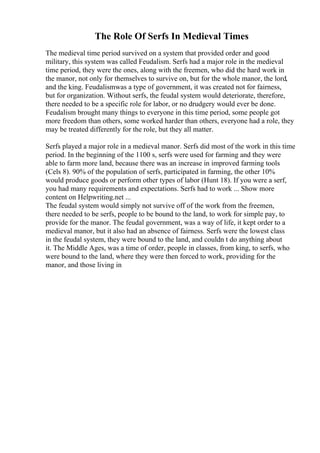 The Role Of Serfs In Medieval Times
The medieval time period survived on a system that provided order and good
military, this system was called Feudalism. Serfs had a major role in the medieval
time period, they were the ones, along with the freemen, who did the hard work in
the manor, not only for themselves to survive on, but for the whole manor, the lord,
and the king. Feudalismwas a type of government, it was created not for fairness,
but for organization. Without serfs, the feudal system would deteriorate, therefore,
there needed to be a specific role for labor, or no drudgery would ever be done.
Feudalism brought many things to everyone in this time period, some people got
more freedom than others, some worked harder than others, everyone had a role, they
may be treated differently for the role, but they all matter.
Serfs played a major role in a medieval manor. Serfs did most of the work in this time
period. In the beginning of the 1100 s, serfs were used for farming and they were
able to farm more land, because there was an increase in improved farming tools
(Cels 8). 90% of the population of serfs, participated in farming, the other 10%
would produce goods or perform other types of labor (Hunt 18). If you were a serf,
you had many requirements and expectations. Serfs had to work ... Show more
content on Helpwriting.net ...
The feudal system would simply not survive off of the work from the freemen,
there needed to be serfs, people to be bound to the land, to work for simple pay, to
provide for the manor. The feudal government, was a way of life, it kept order to a
medieval manor, but it also had an absence of fairness. Serfs were the lowest class
in the feudal system, they were bound to the land, and couldn t do anything about
it. The Middle Ages, was a time of order, people in classes, from king, to serfs, who
were bound to the land, where they were then forced to work, providing for the
manor, and those living in
 