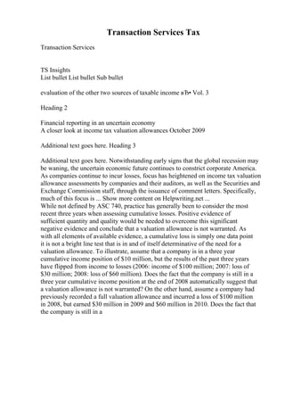 Transaction Services Tax
Transaction Services
TS Insights
List bullet List bullet Sub bullet
evaluation of the other two sources of taxable income вЂ• Vol. 3
Heading 2
Financial reporting in an uncertain economy
A closer look at income tax valuation allowances October 2009
Additional text goes here. Heading 3
Additional text goes here. Notwithstanding early signs that the global recession may
be waning, the uncertain economic future continues to constrict corporate America.
As companies continue to incur losses, focus has heightened on income tax valuation
allowance assessments by companies and their auditors, as well as the Securities and
Exchange Commission staff, through the issuance of comment letters. Specifically,
much of this focus is ... Show more content on Helpwriting.net ...
While not defined by ASC 740, practice has generally been to consider the most
recent three years when assessing cumulative losses. Positive evidence of
sufficient quantity and quality would be needed to overcome this significant
negative evidence and conclude that a valuation allowance is not warranted. As
with all elements of available evidence, a cumulative loss is simply one data point
it is not a bright line test that is in and of itself determinative of the need for a
valuation allowance. To illustrate, assume that a company is in a three year
cumulative income position of $10 million, but the results of the past three years
have flipped from income to losses (2006: income of $100 million; 2007: loss of
$30 million; 2008: loss of $60 million). Does the fact that the company is still in a
three year cumulative income position at the end of 2008 automatically suggest that
a valuation allowance is not warranted? On the other hand, assume a company had
previously recorded a full valuation allowance and incurred a loss of $100 million
in 2008, but earned $30 million in 2009 and $60 million in 2010. Does the fact that
the company is still in a
 