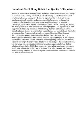 Academic Self Efficacy Beliefs And Quality Of Experience
Review of an article on learning theory: Academic Self Efficacy Beliefs and Quality
of Experience In Learning INTRODUCTION Learning Theory In education and
psychology, learning is generally defined as a practice that collectively brings
together emotional, cognitive and environmental influences as well as earlier
experiences for obtaining, improving, or even making changes in someone s
knowledge, values, skills and also world views (Fisher, 2005). Learning is a process
that mostly focuses on what occurs when learning happens. The explanation of what
happens is distinctively illustrated in the learning theories. A learning theory is
formulated as an attempt to describe how human beings and animals learn. This helps
to understand the fundamentally complex process of learning. These learning
theories comprise of two important values (Fisher, 2005). The first one is in
providing terms and a conceptual outline for deducing the examples of learning that
are observed. The other value is important when suggesting where and how to look
for solutions for practical problems. The theories may not give the desired solutions,
but they direct people s attention to the variables that are essential when finding
solutions, (Hergenhahn, 2005). Learning theory is therefore, an abstract framework
telling how information is absorbed in the brain, how it is processed and retained
during learning activities. It involves cognitive, environmental, emotional influences
and prior experiences are all
 