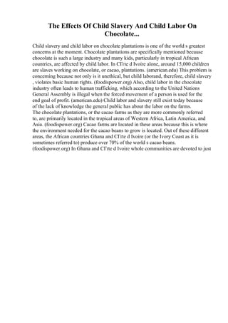 The Effects Of Child Slavery And Child Labor On
Chocolate...
Child slavery and child labor on chocolate plantations is one of the world s greatest
concerns at the moment. Chocolate plantations are specifically mentioned because
chocolate is such a large industry and many kids, particularly in tropical African
countries, are affected by child labor. In CГґte d Ivoire alone, around 15,000 children
are slaves working on chocolate, or cacao, plantations. (american.edu) This problem is
concerning because not only is it unethical, but child laborand, therefore, child slavery
, violates basic human rights. (foodispower.org) Also, child labor in the chocolate
industry often leads to human trafficking, which according to the United Nations
General Assembly is illegal when the forced movement of a person is used for the
end goal of profit. (american.edu) Child labor and slavery still exist today because
of the lack of knowledge the general public has about the labor on the farms.
The chocolate plantations, or the cacao farms as they are more commonly referred
to, are primarily located in the tropical areas of Western Africa, Latin America, and
Asia. (foodispower.org) Cacao farms are located in these areas because this is where
the environment needed for the cacao beans to grow is located. Out of these different
areas, the African countries Ghana and CГґte d Ivoire (or the Ivory Coast as it is
sometimes referred to) produce over 70% of the world s cacao beans.
(foodispower.org) In Ghana and CГґte d Ivoire whole communities are devoted to just
 