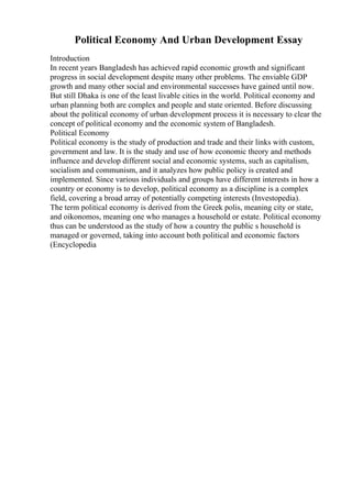 Political Economy And Urban Development Essay
Introduction
In recent years Bangladesh has achieved rapid economic growth and significant
progress in social development despite many other problems. The enviable GDP
growth and many other social and environmental successes have gained until now.
But still Dhaka is one of the least livable cities in the world. Political economy and
urban planning both are complex and people and state oriented. Before discussing
about the political economy of urban development process it is necessary to clear the
concept of political economy and the economic system of Bangladesh.
Political Economy
Political economy is the study of production and trade and their links with custom,
government and law. It is the study and use of how economic theory and methods
influence and develop different social and economic systems, such as capitalism,
socialism and communism, and it analyzes how public policy is created and
implemented. Since various individuals and groups have different interests in how a
country or economy is to develop, political economy as a discipline is a complex
field, covering a broad array of potentially competing interests (Investopedia).
The term political economy is derived from the Greek polis, meaning city or state,
and oikonomos, meaning one who manages a household or estate. Political economy
thus can be understood as the study of how a country the public s household is
managed or governed, taking into account both political and economic factors
(Encyclopedia
 