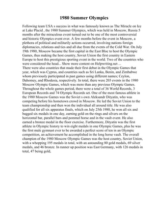 1980 Summer Olympics
Following team USA s success in what was famously known as The Miracle on Ice
at Lake Placid , the 1980 Summer Olympics, which was held in Moscow, Russia 5
months after the miraculous event turned out to be one of the most controversial
and historic Olympics event ever. A few months before the event in Moscow, a
plethora of political and militarily actions occurred, involving nations foreign
diplomacies, relations and ties and all due from the events of the Cold War. On July
19th 1980, Moscow became the first capital in the East Bloc to host the Olympic
Games, thus making the host country, Soviet Union the first country in Eastern
Europe to host this prestigious sporting event in the world. Two of the countries who
were considered the head... Show more content on Helpwriting.net ...
There were also countries that made their first debut in the Olympic Games that
year, which was Cyprus, and countries such as Sri Lanka, Benin, and Zimbabwe
whom previously participated in past games using different names; Ceylon,
Dahomey, and Rhodesia, respectively. In total, there were 203 events in the 1980
Moscow Olympic Games, which was more than any previous Olympic Games.
Throughout the whole games period, there were a total of 36 World Records, 3
European Records and 74 Olympic Records set. One of the most famous athlete in
the 1980 Moscow Games was the Soviet s own Aleksandr Dityatin, who was
competing before his hometown crowd in Moscow. He led the Soviet Union to the
team championship and then won the individual all around title. He was also
qualified for all six apparatus finals, which on July 25th 1980, he won all six and
bagged six medals in one day, earning gold on the rings and silvers on the
horizontal bar, parallel bars and pommel horse and in the vault event. He also
earned a bronze medal in the floor exercise. Furthermore, Dityatin was the first
athlete in Olympic history to win eight medals in one Olympic Games, plus he was
the first male gymnast ever to be awarded a perfect score of ten in an Olympic
competition, an achievement he accomplished in the long horse vault. The overall
champion of the 1980 Moscow Olympic Games was the host country, Soviet Union,
with a whopping 195 medals in total, with an astounding 80 gold medals, 69 silver
medals, and 46 bronze. In runner up position was East Germany, with 126 medals in
total, 47 being gold,
 
