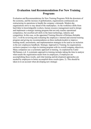 Evaluation And Recommendations For New Training
Programs
Evaluation and Recommendations for New Training Programs With the downturn of
the economy, and the increase of globalization, organizations continuously are
restructuring its operations to handle the company s demands. Modern day
organizations strive to stay ahead of the marketplace. As the workforce shifts from
hard labor to knowledgeable workers, human resource management need to design
and implement a strategic training program that not only teaches operational
competency, but excellent job skills in the latest technology, industry and
competition. In this case, as the appointed Training Director of Reliance Reliable
LLC, I will be reviewing and evaluating the employee s internal and external training
program and giving my recommendation on three methods/models to improve
training needs, assessments, and implementation strategies to be used as an inclusion
in the new employees handbook. Strategic Approach to Training An organizations
exclusive purpose is to align its training program with its overall company objectives.
Many companies use a systematic approach to training. As explained by Carter
McNamara, n.d. A systematic approach to training includes taking the time to analyze
what results the organization needs from its employees, if employees are
accomplishing those results, and what training and development approaches are
needed by employees to better accomplish those results (para. 2). This should be
taken in to an account when developing new strategic
 