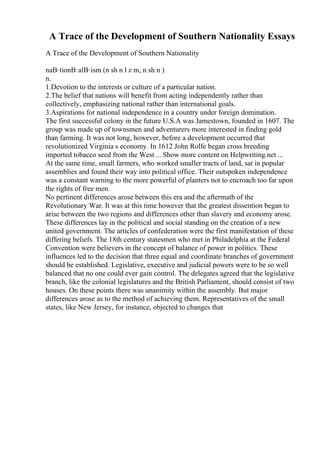 A Trace of the Development of Southern Nationality Essays
A Trace of the Development of Southern Nationality
naВ·tionВ·alВ·ism (n sh n l z m, n sh n )
n.
1.Devotion to the interests or culture of a particular nation.
2.The belief that nations will benefit from acting independently rather than
collectively, emphasizing national rather than international goals.
3.Aspirations for national independence in a country under foreign domination.
The first successful colony in the future U.S.A was Jamestown, founded in 1607. The
group was made up of townsmen and adventurers more interested in finding gold
than farming. It was not long, however, before a development occurred that
revolutionized Virginia s economy. In 1612 John Rolfe began cross breeding
imported tobacco seed from the West ... Show more content on Helpwriting.net ...
At the same time, small farmers, who worked smaller tracts of land, sat in popular
assemblies and found their way into political office. Their outspoken independence
was a constant warning to the more powerful of planters not to encroach too far upon
the rights of free men.
No pertinent differences arose between this era and the aftermath of the
Revolutionary War. It was at this time however that the greatest dissention began to
arise between the two regions and differences other than slavery and economy arose.
These differences lay in the political and social standing on the creation of a new
united government. The articles of confederation were the first manifestation of these
differing beliefs. The 18th century statesmen who met in Philadelphia at the Federal
Convention were believers in the concept of balance of power in politics. These
influences led to the decision that three equal and coordinate branches of government
should be established. Legislative, executive and judicial powers were to be so well
balanced that no one could ever gain control. The delegates agreed that the legislative
branch, like the colonial legislatures and the British Parliament, should consist of two
houses. On these points there was unanimity within the assembly. But major
differences arose as to the method of achieving them. Representatives of the small
states, like New Jersey, for instance, objected to changes that
 