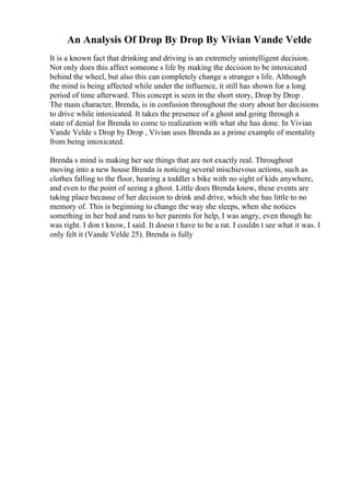An Analysis Of Drop By Drop By Vivian Vande Velde
It is a known fact that drinking and driving is an extremely unintelligent decision.
Not only does this affect someone s life by making the decision to be intoxicated
behind the wheel, but also this can completely change a stranger s life. Although
the mind is being affected while under the influence, it still has shown for a long
period of time afterward. This concept is seen in the short story, Drop by Drop .
The main character, Brenda, is in confusion throughout the story about her decisions
to drive while intoxicated. It takes the presence of a ghost and going through a
state of denial for Brenda to come to realization with what she has done. In Vivian
Vande Velde s Drop by Drop , Vivian uses Brenda as a prime example of mentality
from being intoxicated.
Brenda s mind is making her see things that are not exactly real. Throughout
moving into a new house Brenda is noticing several mischievous actions, such as
clothes falling to the floor, hearing a toddler s bike with no sight of kids anywhere,
and even to the point of seeing a ghost. Little does Brenda know, these events are
taking place because of her decision to drink and drive, which she has little to no
memory of. This is beginning to change the way she sleeps, when she notices
something in her bed and runs to her parents for help, I was angry, even though he
was right. I don t know, I said. It doesn t have to be a rat. I couldn t see what it was. I
only felt it (Vande Velde 25). Brenda is fully
 