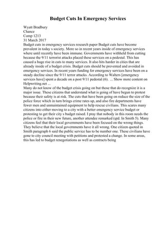Budget Cuts In Emergency Services
Wyatt Bradbury
Chance
Comp 1213
31 March 2017
Budget cuts in emergency services research paper Budget cuts have become
prevalent in today s society. More so in recent years inside of emergency services
where until recently have been immune. Governments have withheld from cutting
because the 9/11 terrorist attacks placed these services on a pedestal. This has
caused a huge rise in cuts to many services. It also hits harder in cities that are
already inside of a budget crisis. Budget cuts should be prevented and avoided in
emergency services. In recent years funding for emergency services have been on a
steady decline since the 9/11 terror attacks. According to Walters [emergency
services have] spent a decade on a post 9/11 pedestal (6). ... Show more content on
Helpwriting.net ...
Many do not know of the budget crisis going on but those that do recognize it is a
major issue. These citizens that understand what is going of have begun to protest
because their safety is at risk. The cuts that have been going on reduce the size of the
police force which in turn brings crime rates up, and also fire departments have
fewer men and unmaintained equipment to help rescue civilians. This scares many
citizens into either moving to a city with a better emergency service budget or
protesting to get their city s budget raised. I pray that nobody in this room needs the
police or fire in their new future, another attendee remarked (qtd. In Smith 5). Many
citizens feel that their local governments have been focused on the wrong things.
They believe that the local governments have it all wrong. One citizen quoted in
Smith paragraph 6 said the public service has to be number one. These civilians have
gone to city council meeting with petitions and protested a change. In some areas,
this has led to budget renegotiations as well as contracts being
 