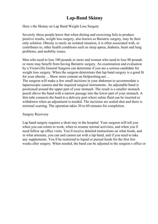 Lap-Band Skinny
Here s the Skinny on Lap Band Weight Loss Surgery
Severely obese people know that when dieting and exercising fails to produce
positive results, weight loss surgery, also known as Bariatric surgery, may be their
only solution. Obesity is rarely an isolated situation, it is often associated with, or
contributes to, other health conditions such as sleep apnea, diabetes, heart and lung
problems, and mobility issues.
Men who need to lose 100 pounds or more and women who need to lose 80 pounds
or more may benefit from having Bariatric surgery. An examination and evaluation
by a Victorville General Surgeon can determine if you are a serious candidate for
weight loss surgery. When the surgeon determines that lap band surgery is a good fit
for your obesity ... Show more content on Helpwriting.net ...
The surgeon will make a few small incisions in your abdomen to accommodate a
laparoscopic camera and the required surgical instruments. An adjustable band is
positioned around the upper part of your stomach. The result is a smaller stomach
pouch above the band with a narrow passage into the lower part of your stomach. A
thin tube connects the band to a delivery port where saline fluid can be inserted or
withdrawn when an adjustment is needed. The incisions are sealed shut and there is
minimal scarring. The operation takes 30 to 60 minutes for completion.
Surgery Recovery
Lap band surgery requires a short stay in the hospital. Your surgeon will tell you
when you can return to work, when to resume normal activities, and when you ll
need follow up office visits. You ll receive detailed instructions on what foods, and
in what amounts, you can and cannot eat with a lap band, and if you need to take
any supplements. You ll be restricted to liquid or pureed foods for the first few
weeks after surgery. When needed, the band can be adjusted in the surgeon s office or
 