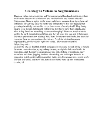 Genealogy In Vietnamese Neighbourhoods
There are Italian neighbourhoods and Vietnamese neighbourhoods in this city; there
are Chinese ones and Ukrainian ones and Pakistani ones and Korean ones and
African ones. Name a region on the planet and there s someone from there, here. All
of them sit on Ojibway land, but hardly any of them know it or care because that
genealogy is wilfully untraceable except in the name of the city itself. They d only
have to look, though, but it could be that what they know hurts them already, and
what if they found out something even more damaging? These are people who are
used to the earth beneath them shifting, and they all want it to stop and if that means
they must pretend to know nothing, well, that s the sacrifice they make. But as at any
crossroad there are permutations of existence. People turn into other people
imperceptibly, unconsciously, right here in the... Show more content on
Helpwriting.net ...
Lives in the city are doubled, tripled, conjugated women and men all trying to handle
their own chain of events, trying to keep the story straight in their own heads. At
times they catch themselves in sensational lies, embellishing or avoiding a nasty
secret here and there, juggling the lines of causality, and before you know it, it s
impossible to tell one thread from another. In this city, like everywhere, people work,
they eat, they drink, they have sex, but it s hard not to wake up here without the
certainty of
 