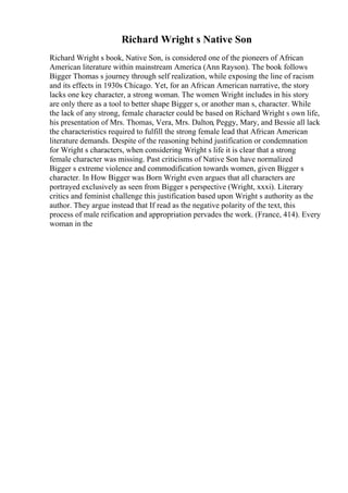 Richard Wright s Native Son
Richard Wright s book, Native Son, is considered one of the pioneers of African
American literature within mainstream America (Ann Rayson). The book follows
Bigger Thomas s journey through self realization, while exposing the line of racism
and its effects in 1930s Chicago. Yet, for an African American narrative, the story
lacks one key character, a strong woman. The women Wright includes in his story
are only there as a tool to better shape Bigger s, or another man s, character. While
the lack of any strong, female character could be based on Richard Wright s own life,
his presentation of Mrs. Thomas, Vera, Mrs. Dalton, Peggy, Mary, and Bessie all lack
the characteristics required to fulfill the strong female lead that African American
literature demands. Despite of the reasoning behind justification or condemnation
for Wright s characters, when considering Wright s life it is clear that a strong
female character was missing. Past criticisms of Native Son have normalized
Bigger s extreme violence and commodification towards women, given Bigger s
character. In How Bigger was Born Wright even argues that all characters are
portrayed exclusively as seen from Bigger s perspective (Wright, xxxi). Literary
critics and feminist challenge this justification based upon Wright s authority as the
author. They argue instead that If read as the negative polarity of the text, this
process of male reification and appropriation pervades the work. (France, 414). Every
woman in the
 