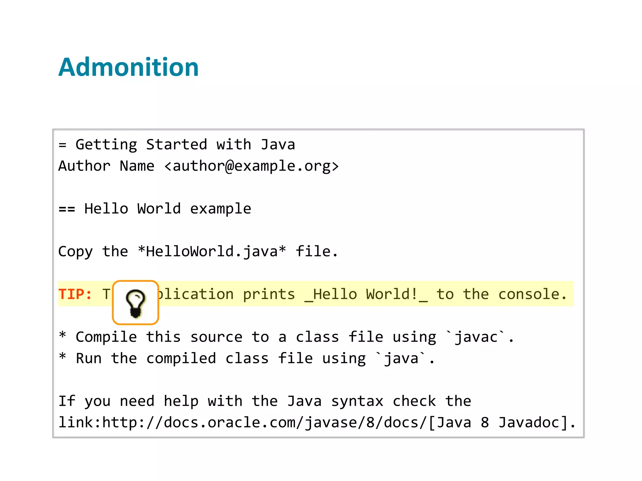 = Getting Started with Java Author Name <author@example.org> == Hello World example Copy the *HelloWorld.java* file. TIP: The application prints _Hello World!_ to the console. * Compile this source to a class file using `javac`. * Run the compiled class file using `java`. If you need help with the Java syntax check the link:http://docs.oracle.com/javase/8/docs/[Java 8 Javadoc]. Admonition 
